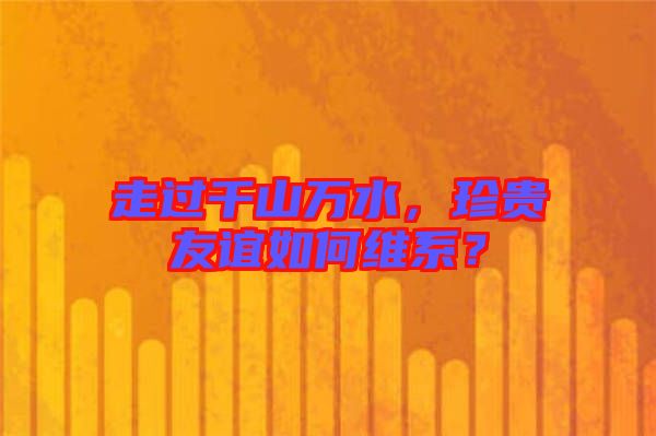 走過千山萬水，珍貴友誼如何維系？