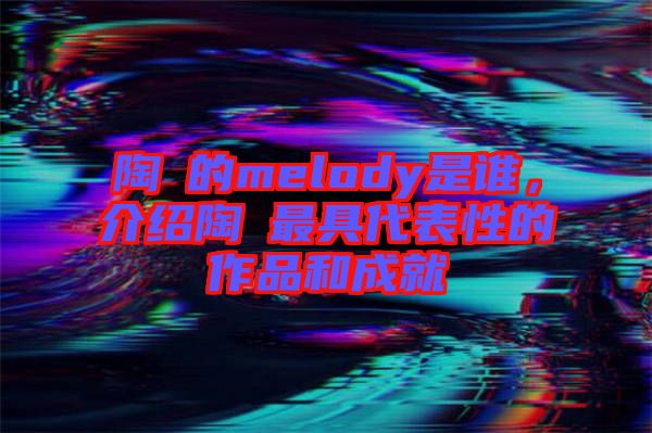 陶喆的melody是誰(shuí)，介紹陶喆最具代表性的作品和成就
