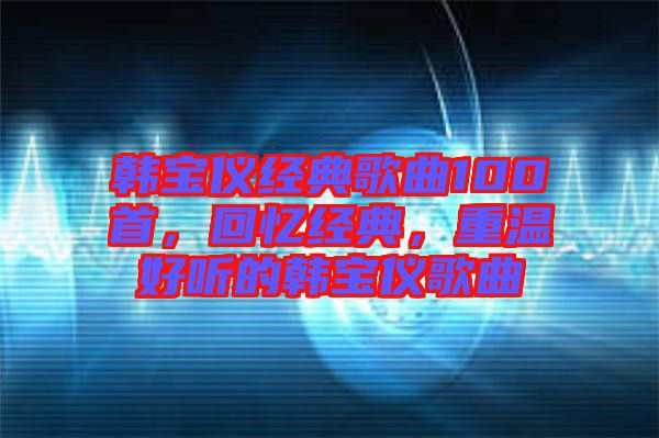 韓寶儀經(jīng)典歌曲100首，回憶經(jīng)典，重溫好聽(tīng)的韓寶儀歌曲