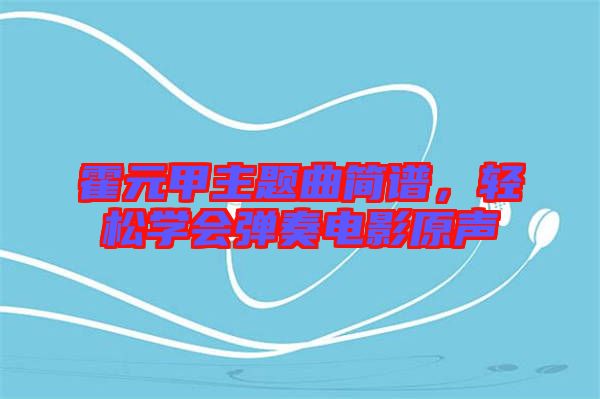霍元甲主題曲簡譜，輕松學(xué)會彈奏電影原聲