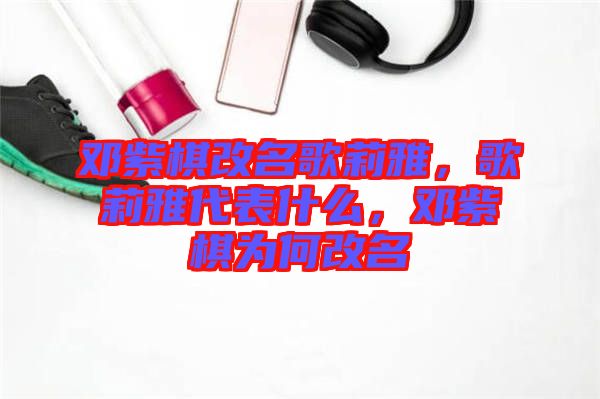 鄧紫棋改名歌莉雅，歌莉雅代表什么，鄧紫棋為何改名