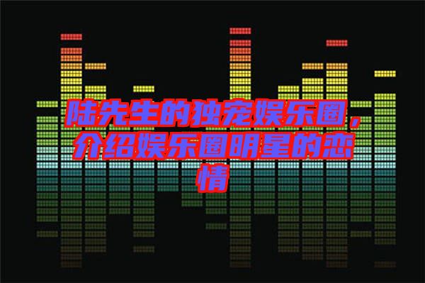 陸先生的獨寵娛樂圈，介紹娛樂圈明星的戀情