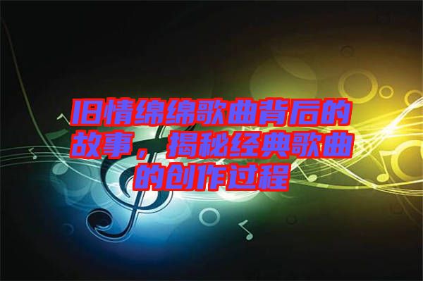 舊情綿綿歌曲背后的故事，揭秘經(jīng)典歌曲的創(chuàng)作過程