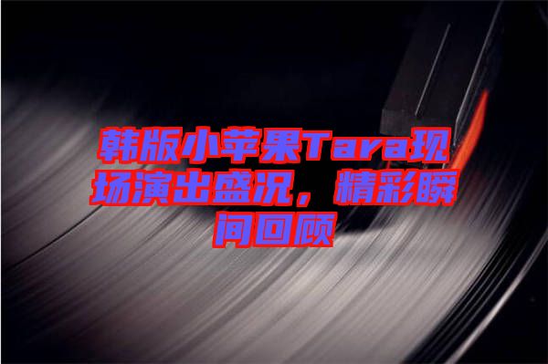 韓版小蘋果Tara現(xiàn)場演出盛況，精彩瞬間回顧