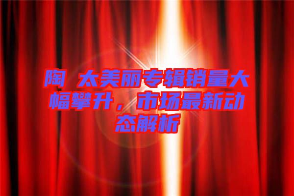 陶喆太美麗專輯銷量大幅攀升，市場(chǎng)最新動(dòng)態(tài)解析