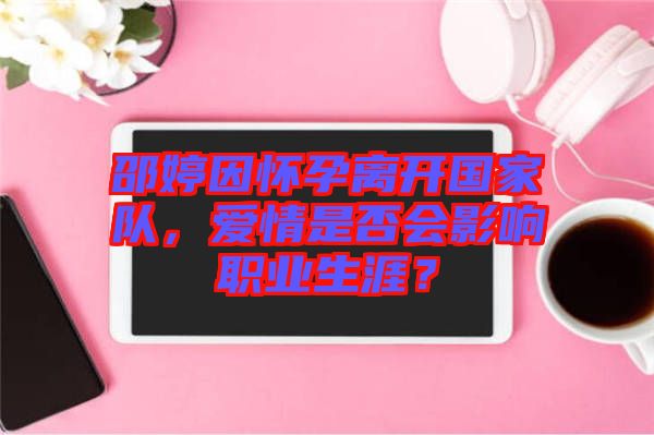 邵婷因懷孕離開國家隊，愛情是否會影響職業(yè)生涯？
