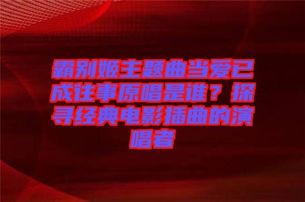 霸別姬主題曲當(dāng)愛(ài)已成往事原唱是誰(shuí)？探尋經(jīng)典電影插曲的演唱者
