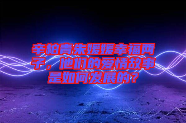 辛柏青朱媛媛幸福兩子，他們的愛情故事是如何發(fā)展的？