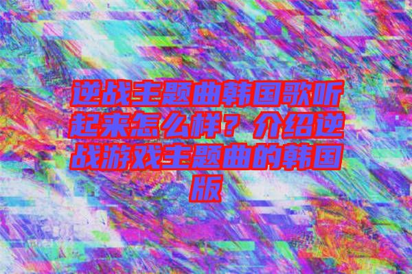 逆戰(zhàn)主題曲韓國歌聽起來怎么樣？介紹逆戰(zhàn)游戲主題曲的韓國版