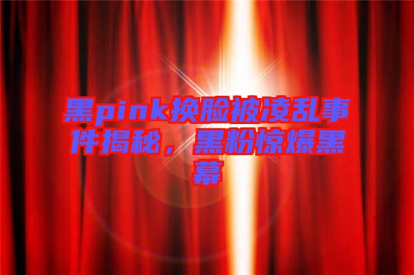 黑pink換臉被凌亂事件揭秘，黑粉驚爆黑幕