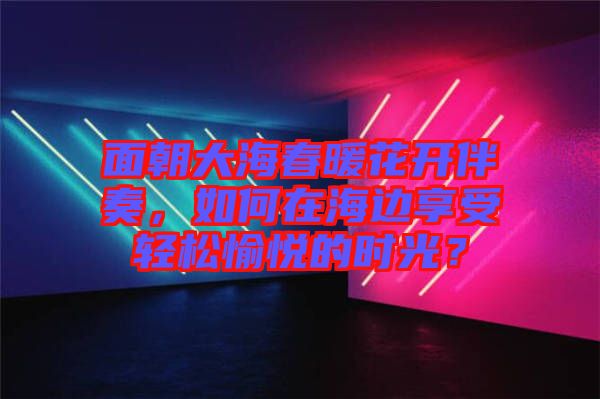 面朝大海春暖花開伴奏，如何在海邊享受輕松愉悅的時(shí)光？