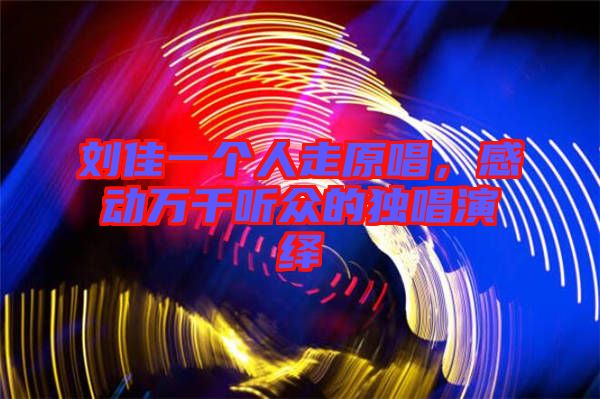 劉佳一個(gè)人走原唱，感動(dòng)萬千聽眾的獨(dú)唱演繹