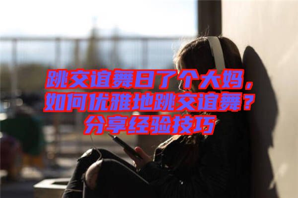 跳交誼舞日了個大媽，如何優(yōu)雅地跳交誼舞？分享經(jīng)驗技巧