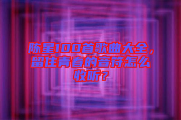 陳星100首歌曲大全，留住青春的音符怎么收聽？