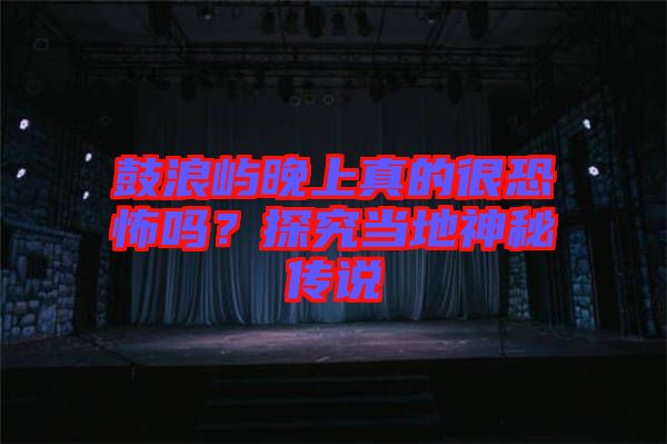 鼓浪嶼晚上真的很恐怖嗎？探究當(dāng)?shù)厣衩貍髡f