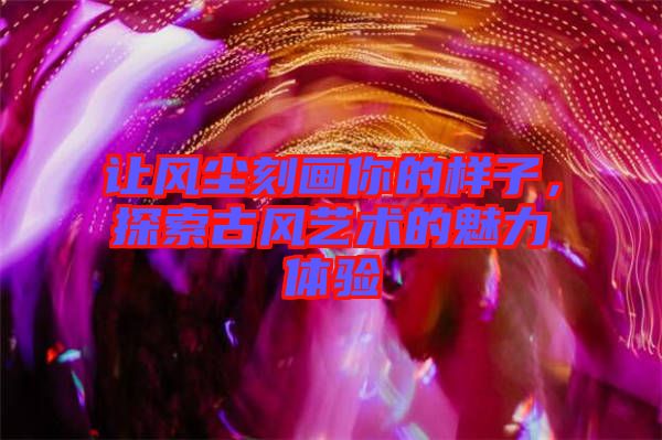 讓風(fēng)塵刻畫(huà)你的樣子，探索古風(fēng)藝術(shù)的魅力體驗(yàn)