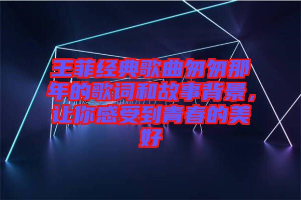 王菲經(jīng)典歌曲匆匆那年的歌詞和故事背景，讓你感受到青春的美好