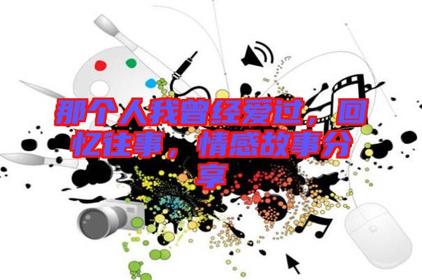 那個人我曾經(jīng)愛過，回憶往事，情感故事分享