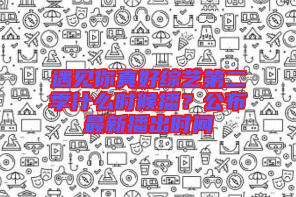 遇見你真好綜藝第二季什么時候播？公布最新播出時間