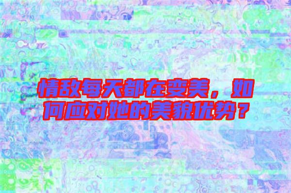 情敵每天都在變美，如何應對她的美貌優(yōu)勢？