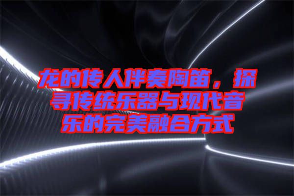 龍的傳人伴奏陶笛，探尋傳統(tǒng)樂器與現(xiàn)代音樂的完美融合方式