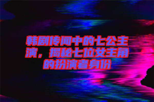 韓劇傳聞中的七公主演，揭秘七位女主角的扮演者身份