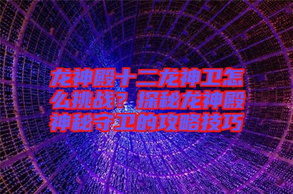 龍神殿十二龍神衛(wèi)怎么挑戰(zhàn)？探秘龍神殿神秘守衛(wèi)的攻略技巧