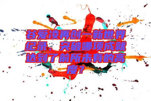 谷愛凌再創(chuàng)一新世界紀(jì)錄，突破哪項(xiàng)成就達(dá)到了前所未有的高度？