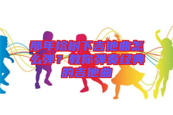 那年榕樹下吉他曲怎么彈？教你彈奏經(jīng)典的吉他曲