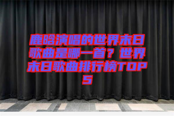 鹿晗演唱的世界末日歌曲是哪一首？世界末日歌曲排行榜TOP5