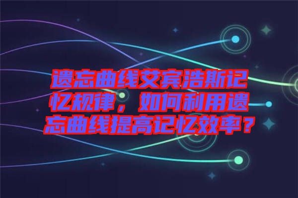 遺忘曲線艾賓浩斯記憶規(guī)律，如何利用遺忘曲線提高記憶效率？