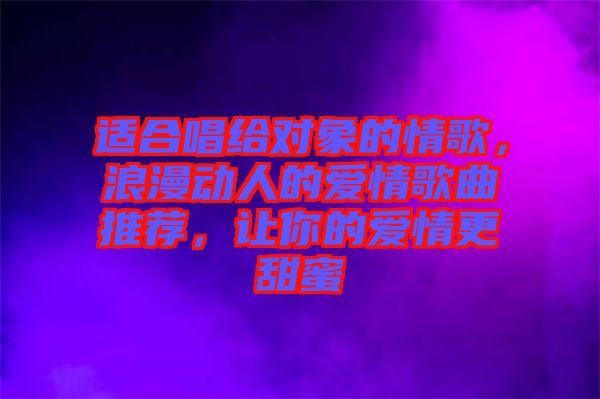 適合唱給對(duì)象的情歌，浪漫動(dòng)人的愛(ài)情歌曲推薦，讓你的愛(ài)情更甜蜜