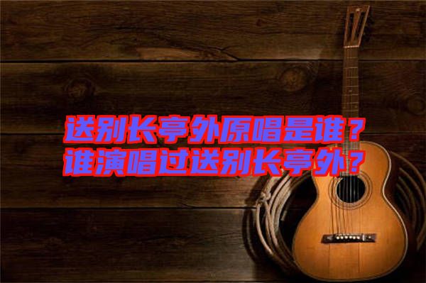 送別長亭外原唱是誰？誰演唱過送別長亭外？