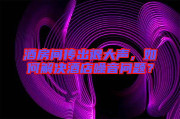 酒房間傳出很大聲，如何解決酒店噪音問題？