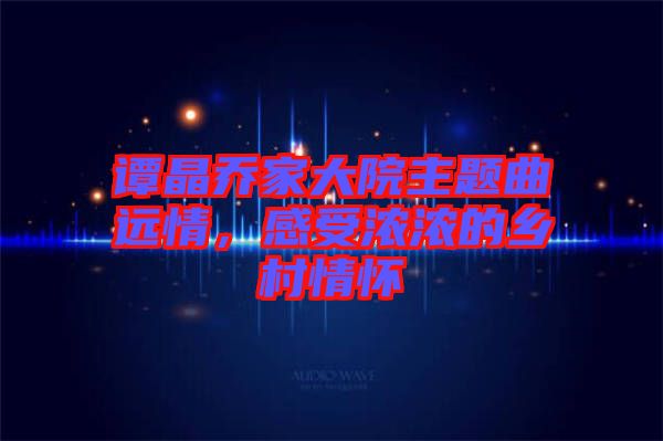 譚晶喬家大院主題曲遠(yuǎn)情，感受濃濃的鄉(xiāng)村情懷