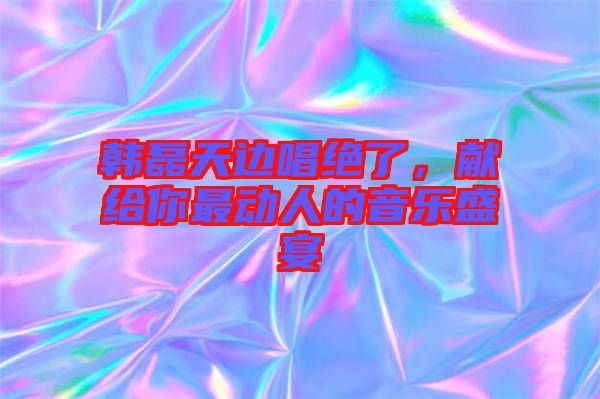 韓磊天邊唱絕了，獻給你最動人的音樂盛宴