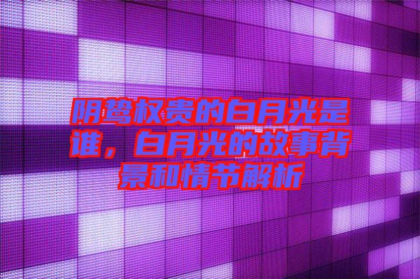 陰鷙權貴的白月光是誰，白月光的故事背景和情節(jié)解析