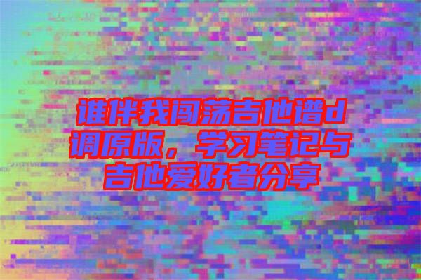 誰伴我闖蕩吉他譜d調(diào)原版，學(xué)習(xí)筆記與吉他愛好者分享