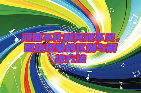 頑固不化和冥頑不靈，固執(zhí)現(xiàn)象的區(qū)別與解決方法