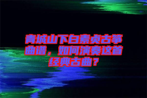 青城山下白素貞古箏曲譜，如何演奏這首經(jīng)典古曲？