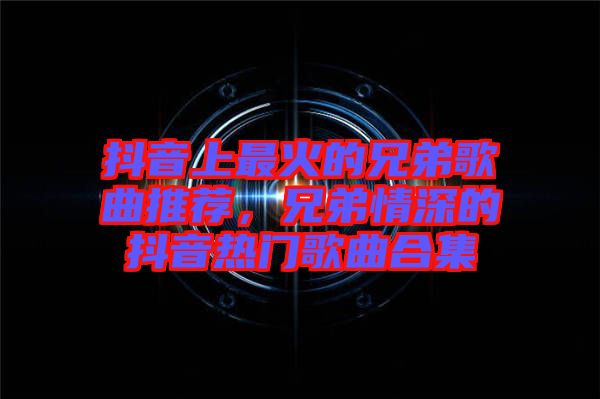 抖音上最火的兄弟歌曲推薦，兄弟情深的抖音熱門歌曲合集
