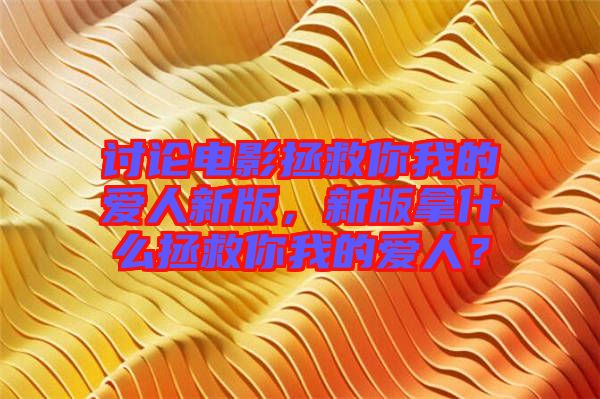 討論電影拯救你我的愛人新版，新版拿什么拯救你我的愛人？