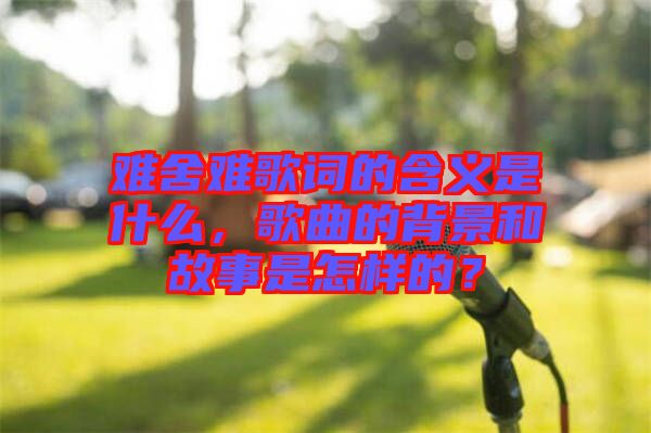 難舍難歌詞的含義是什么，歌曲的背景和故事是怎樣的？