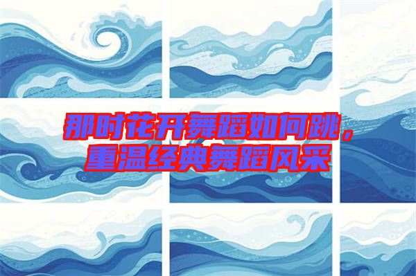那時(shí)花開舞蹈如何跳，重溫經(jīng)典舞蹈風(fēng)采