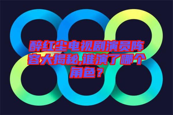 醉紅塵電視劇演員陣容大揭秘,誰演了哪個角色？