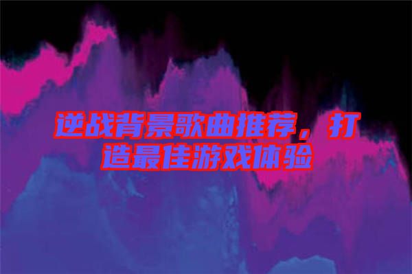 逆戰(zhàn)背景歌曲推薦，打造最佳游戲體驗