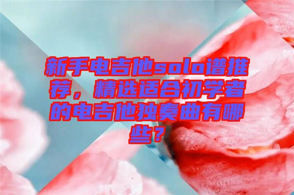 新手電吉他solo譜推薦，精選適合初學(xué)者的電吉他獨(dú)奏曲有哪些？