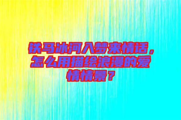 鐵馬冰河入夢來情話，怎么用描繪浪漫的愛情情景？