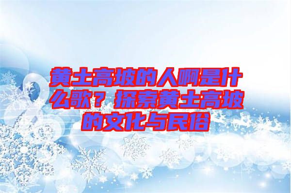 黃土高坡的人啊是什么歌？探索黃土高坡的文化與民俗
