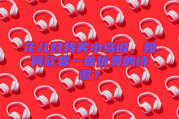 花兒對(duì)我笑小鳥說，如何欣賞一首優(yōu)美的詩歌？